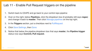 Lab 11 - Enable Pull Request triggers on the pipeline
1. Switch back to CD4PE and go back to your control repo pipeline
2. Over on the right, below Pipelines, click the dropdown box (it probably still says regex)
and change it back to master. Then click Manage pipelines on the top right.
3. In the Triggers section, put a checkbox next to PullRequest
4. Click Save Settings, then Done
5. Notice that below the pipeline dropdown box that says master, the Pipeline trigger
status now says Commit, Pull request.
CD4PE WORKSHOP61
 