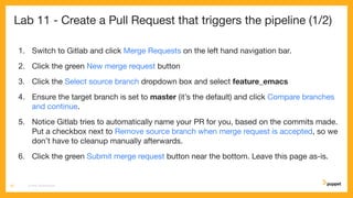 Lab 11 - Create a Pull Request that triggers the pipeline (1/2)
1. Switch to Gitlab and click Merge Requests on the left hand navigation bar.
2. Click the green New merge request button
3. Click the Select source branch dropdown box and select feature_emacs
4. Ensure the target branch is set to master (it’s the default) and click Compare branches
and continue.
5. Notice Gitlab tries to automatically name your PR for you, based on the commits made.
Put a checkbox next to Remove source branch when merge request is accepted, so we
don’t have to cleanup manually afterwards.
6. Click the green Submit merge request button near the bottom. Leave this page as-is.
CD4PE WORKSHOP62
 
