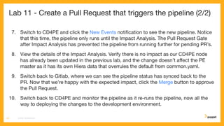 Lab 11 - Create a Pull Request that triggers the pipeline (2/2)
7. Switch to CD4PE and click the New Events notiﬁcation to see the new pipeline. Notice
that this time, the pipeline only runs until the Impact Analysis. The Pull Request Gate
after Impact Analysis has prevented the pipeline from running further for pending PR’s.
8. View the details of the Impact Analysis. Verify there is no impact as our CD4PE node
has already been updated in the previous lab, and the change doesn’t aﬀect the PE
master as it has its own Hiera data that overrules the default from common.yaml.
9. Switch back to Gitlab, where we can see the pipeline status has synced back to the
PR. Now that we’re happy with the expected impact, click the Merge button to approve
the Pull Request.
10. Switch back to CD4PE and monitor the pipeline as it re-runs the pipeline, now all the
way to deploying the changes to the development environment.
CD4PE WORKSHOP63
 