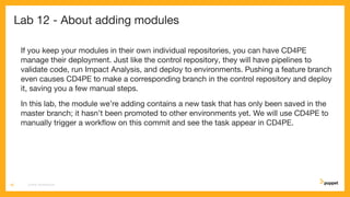 Lab 12 - About adding modules
If you keep your modules in their own individual repositories, you can have CD4PE
manage their deployment. Just like the control repository, they will have pipelines to
validate code, run Impact Analysis, and deploy to environments. Pushing a feature branch
even causes CD4PE to make a corresponding branch in the control repository and deploy
it, saving you a few manual steps.
In this lab, the module we’re adding contains a new task that has only been saved in the
master branch; it hasn’t been promoted to other environments yet. We will use CD4PE to
manually trigger a workﬂow on this commit and see the task appear in CD4PE.
CD4PE WORKSHOP66
 