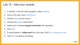 Lab 12 - Add your module
1. In CD4PE, in the left-hand navigation, select Modules
2. Over on the right, click Add Module
3. Choose GitLab as the source
4. Choose the puppet organization
5. Select your numbered puppet-mymodule-<#> repository
6. Click Add
7. It should detect a .cd4pe.yaml ﬁle in this repo. Click Yes, manage as code
8. Click Done to dismiss the dialog.
CD4PE WORKSHOP67
 