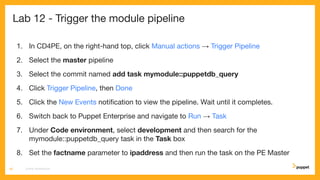 Lab 12 - Trigger the module pipeline
1. In CD4PE, on the right-hand top, click Manual actions → Trigger Pipeline
2. Select the master pipeline
3. Select the commit named add task mymodule::puppetdb_query
4. Click Trigger Pipeline, then Done
5. Click the New Events notiﬁcation to view the pipeline. Wait until it completes.
6. Switch back to Puppet Enterprise and navigate to Run → Task
7. Under Code environment, select development and then search for the
mymodule::puppetdb_query task in the Task box
8. Set the factname parameter to ipaddress and then run the task on the PE Master
CD4PE WORKSHOP68
 