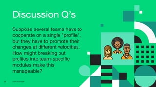 CD4PE WORKSHOP69
Discussion Q’s
Suppose several teams have to
cooperate on a single "proﬁle",
but they have to promote their
changes at diﬀerent velocities.
How might breaking out
proﬁles into team-speciﬁc
modules make this
manageable?
 