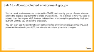 Lab 13 - About protected environment groups
You can mark environments as protected in CD4PE, and specify groups of users who are
allowed to approve deployments to those environments. This is similar to how you used to
protect branches in your VCS, in order to keep them from being inappropriately deployed.
But with CD4PE, you let it do the protection.
You can even use the combination of both protected environment groups in CD4PE, and
protected branches in your VCS, for ultimate security of your code changes.
CD4PE WORKSHOP71
 