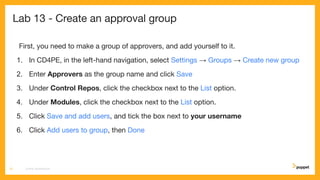 Lab 13 - Create an approval group
First, you need to make a group of approvers, and add yourself to it.
1. In CD4PE, in the left-hand navigation, select Settings → Groups → Create new group
2. Enter Approvers as the group name and click Save
3. Under Control Repos, click the checkbox next to the List option.
4. Under Modules, click the checkbox next to the List option.
5. Click Save and add users, and tick the box next to your username
6. Click Add users to group, then Done
CD4PE WORKSHOP72
 