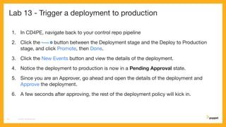 Lab 13 - Trigger a deployment to production
1. In CD4PE, navigate back to your control repo pipeline
2. Click the button between the Deployment stage and the Deploy to Production
stage, and click Promote, then Done.
3. Click the New Events button and view the details of the deployment.
4. Notice the deployment to production is now in a Pending Approval state.
5. Since you are an Approver, go ahead and open the details of the deployment and
Approve the deployment.
6. A few seconds after approving, the rest of the deployment policy will kick in.
CD4PE WORKSHOP74
 
