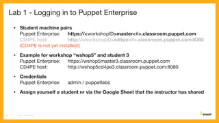 Lab 1 - Logging in to Puppet Enterprise
• Student machine pairs
Puppet Enterprise: https://<workshopID>master<#>.classroom.puppet.com
CD4PE host: http://<workshopID>cd4pe<#>.classroom.puppet.com:8080
(CD4PE is not yet installed!)
• Example for workshop “wshop5” and student 3
Puppet Enterprise: https://wshop5master3.classroom.puppet.com
CD4PE host: http://wshop5cd4pe3.classroom.puppet.com:8080
• Credentials
Puppet Enterprise: admin / puppetlabs
• Assign yourself a student nr via the Google Sheet that the instructor has shared
CD4PE WORKSHOP8
 