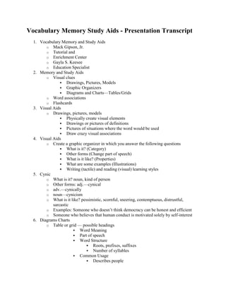 Vocabulary Memory Study Aids - Presentation Transcript<br />Vocabulary Memory and Study Aids <br />Mack Gipson, Jr. <br />Tutorial and <br />Enrichment Center <br />Gayla S. Keesee <br />Education Specialist <br />Memory and Study Aids <br />Visual clues <br />Drawings, Pictures, Models <br />Graphic Organizers <br />Diagrams and Charts—Tables/Grids <br />Word associations <br />Flashcards <br />Visual Aids <br />Drawings, pictures, models <br />Physically create visual elements <br />Drawings or pictures of definitions <br />Pictures of situations where the word would be used <br />Draw crazy visual associations <br />Visual Aids <br />Create a graphic organizer in which you answer the following questions <br />What is it? (Category) <br />Other forms (Change part of speech) <br />What is it like? (Properties) <br />What are some examples (Illustrations) <br />Writing (tactile) and reading (visual) learning styles <br />Cynic <br />What is it? noun, kind of person <br />Other forms: adj.—cynical <br />adv.—cynically <br />noun—cynicism <br />What is it like? pessimistic, scornful, sneering, contemptuous, distrustful, sarcastic <br />Examples: Someone who doesn’t think democracy can be honest and efficient <br />Someone who believes that human conduct is motivated solely by self-interest <br />Diagrams Charts <br />Table or grid — possible headings <br />Word Meaning <br />Part of speech <br />Word Structure <br />Roots, prefixes, suffixes <br />Number of syllables <br />Common Usage <br />Describes people <br />Describes places <br />Describes things <br />Categorization Grid Words to describe people Timid Cynical Pessimistic Flippant Uncouth Malicious Garrulous Morose Obtuse Diligent Arrogant Pompous <br />Word Associations <br />Façade—false, superficial, or artificial appearance <br />FACE—false face <br />Benign—kindly, gentle <br />Be + 9 <br />+ 9 <br />Word Associations <br />Flashcards <br />Create flashcards to help you study <br />Don’t make too small <br />4x6 are best <br />Carry them with you <br />Review them often <br />Break into small groups for easier learning <br />Shuffle frequently so you don’t learn a pattern <br />Flashcards—Advantages <br />Chunks information into smaller categories to aid memory <br />Nouns—persons, places, things <br />Verbs—plural/singular or tenses <br />Phrases—common usage <br />Use of color signals categories <br />different colored cards <br />highlighters <br />Flashcards—Advantages <br />Use either written or visual information <br />Easily rearranged and sorted <br />Do not learn the words in a fixed order. <br />Learn only words need to remember . <br />Can be used for different purposes <br />Lists of items <br />Grammar rules <br />Quiz prep —questions/answers <br />Flashcards—Advantages <br />Size and portability <br />easy to carry <br />use for short, frequent reviews <br />review in spare time that is often wasted—like waiting in line or between classes. <br />Physically moving and manipulating the cards incorporates tactile learning <br />Flashcards—Advantages <br />Writing down the material on cards aids your memory in itself. <br />76 repetitions of information to go into long term memory <br />One Way to Study <br />At least once a day , go through your pack of index cards—spend 10-15 minutes each time. <br />Sort the cards into two stacks —those you know and those you do not know. <br />Periodically review the entire set of words to keep them fresh in your mind. <br />When to Use Flashcards <br />Study your vocabulary for 10-15 minutes a day <br />Riding the bus <br />Riding in a car <br />Before bed <br />When you get up in the morning <br />Waiting in line <br />Doing your laundry <br />What to Include: <br />Flashcards Conglomerate con-glom’-er-it Def: an organization comprising two or more companies that produce unrelated products. EX: Nichols company owns a shoe factory, vineyards in France, soft drink factories, and Sara Jane pastry . Front Back <br />Flashcards <br />Definition—Picture <br />Two-sided <br />Word and picture on front side <br />Context sentence on back side <br />The diligent student worked hard on his homework. Diligent <br />Grammar <br />Become familiar with basic grammar terms <br />Vocabulary words will only come from these parts of speech <br />Nouns <br />Verbs <br />Adjectives <br />Adverbs <br />Parts of Speech <br />Pay attention to the part of speech and its function in a sentence <br />Nouns/Pronouns <br />Name persons, places, things, ideas, qualities <br />Subject, Direct Object, Indirect Object, Object of the Preposition <br />Part of Speech <br />Pay attention to the part of speech and its function in a sentence <br />Adjectives <br />Describe nouns and pronouns <br />How many? Which one? What kind? <br />Usually come before nouns <br />Part of Speech <br />Pay attention to the part of speech and its function in a sentence <br />Verbs <br />Indicates the action of the subject—also known as predicate <br />Action verbs (always adding new words) <br />Linking verbs(limited number) <br />Pronunciation <br />Pay Attention to Pronunciation <br />Concentrate on new and unusual sounds <br />Pay attention to differences in pronunciation if change part of speech <br />moderate (adj) vs. moderate (v) <br />The Written Word <br />Pay attention to how words are written <br />spelling conventions <br />prefixes <br />suffixes <br />Watch for words that look the same—same roots/prefix <br />conductor, conducive, conduction <br />literate, literary, literature <br />Sentence Patterns <br />Watch for Sentence Patterns <br />Common pattern in English <br />Subject + Verb + Object = <br />(Who + Did + What) <br />What about a question ? <br />Verb before subject <br />Create your own sentences. <br />Study Tips <br />Do your studying in relatively small chunks <br />45-60 minutes at a time <br />Study vocabulary several times a day <br />5-10 minutes at a time <br />Study Tips <br />When studying, use as many senses as possible <br />Speaking—say the word <br />Listening—hear you or someone else <br />Writing—physically practice writing the words <br />Reading—words in context <br />Act-out the definitions <br />Study Tips <br />Be an active and interactive learner <br />Study with a friend <br />Start a study group <br />Make up sentences together <br />Quiz each other on grammar and vocabulary <br />Create crossword puzzles and exchange them <br />Study Tips <br />Practice saying new words out loud <br />Practice seeing the new word in context <br />Create simple sentences about a specific context <br />Describe what is happening in that setting <br />home, school, work, Augusta Mall, movie theater… <br />Study Tips <br />Use new vocabulary <br />Conversations <br />Essays, reports <br />Letters <br />Notice when others use your vocabulary words <br />radio, TV <br />magazines, newspapers <br />Don’t <br />Don’t panic <br />Normal not to master new vocabulary on the first try <br />Constant practice and review are essential <br />Don’t study for long periods without a break <br />Memory overload <br />Don’t <br />Don’t be a passive learner <br />Don’t just say the words to yourself <br />Say the words out loud <br />Write the words <br />Record words/definitions on a cassette and play over & over <br />Don’t study vocabulary for more than 15 minutes at a time <br />Don’t <br />Don’t refer to your vocabulary list as you do your homework <br />Review material before starting homework <br />Work from memory <br />Complete the entire exercise, then check your work <br />Have Fun! <br />Improving your vocabulary has many rewards. <br />