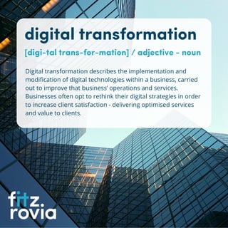 digital transformation
[digi-tal trans-for-mation] / adjective - noun
Digital transformation describes the implementation and
modification of digital technologies within a business, carried
out to improve that business’ operations and services.
Businesses often opt to rethink their digital strategies in order
to increase client satisfaction - delivering optimised services
and value to clients.
 