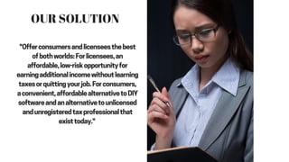"Offer consumers and licensees the best
of both worlds: For licensees, an
affordable, low-risk opportunity for
earning additional income without learning
taxes or quitting your job. For consumers,
a convenient, affordable alternative to DIY
software and an alternative to unlicensed
and unregistered tax professional that
exist today."
OUR SOLUTION
 