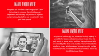 IMAGINEAWORLDWHERE
Imagine if you could take advantage of the latest
technology to enhance the entire taxpayer
experience and securely file your taxes anytime
and anywhere, hassle free and conveniently from
your smartphone.
IMAGINEAWORLDWHERE
Imagine the technology and processes existing making it
possible for taxpayers to communicate in real-time via
web, email or phone with a qualified tax professional who
is licensed by IRS. Then have your tax return reviewed with
you by an expert who has passed a comprehensive tax law
examination and awarded the highest credentials issued by
the IRS before e-filing.
 