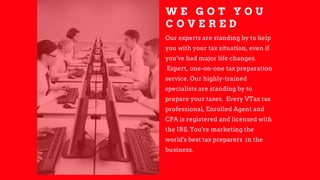 W E G O T Y O U
C O V E R E D
Our experts are standing by to help
you with your tax situation, even if
you've had major life changes.
Expert, one­on­one tax preparation
service. Our highly­trained
specialists are standing by to
prepare your taxes. Every VTax tax
professional, Enrolled Agent and
CPA is registered and licensed with
the IRS. You're marketing the
world's best tax preparers in the
business.
 