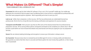 What Makes Us Different? That's Simple!
Convenient! We built an app for that! Unlike DIY software, VTax is not a "do it yourself" mobile app. Our mobile app
addresses the convenience that tax payers want, by allowing them to have access to credentialed tax professionals, and
have their taxes prepared anytime, anywhere. Most importantly we're here to serve you 24/7.
Look us up! Unlike chain companies or other tax pros. All VTax tax professionals are credentialed licensed tax
professionals. We do this for a living! We have the training, certification and experience for any tax situation.
Transparent and Affordable! We're proud to say that we offer some of the industry lowest fee's for professional tax
preparation services. All our pricing will be upfront, transparent and based on the complexity of a clients return. We will
provide a quote before we move forward that details every hard-earned cent that your paying for your tax preparation
services.
Secure! We use industry leading technology and encryption to ensure your information is always secure.
Our Guarantee! Because every return is reviewed by and enrolled agent for errors or missing credits and deductions.
We guarantee our clients that their return is accurate and they've gotten the most money they qualify for, or their money
back. Guaranteed!
"YOUR COMMUNITY WILL APPRECIATE YOU"
 