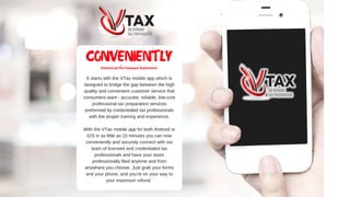 ItstartswiththeVTaxmobileappwhichis
designedtobridgethegapbetweenthehigh
qualityandconvenientcustomerservicethat
consumerswant­accurate,reliable,low­cost
professionaltaxpreparationservices
preformedbycredentialedtaxprofessionals
withthepropertrainingandexperience.
WiththeVTaxmobileappforbothAndroidor
iOSinaslittleas15minutesyoucannow
convenientlyandsecurelyconnectwithour
teamoflicensedandcredentialedtax
professionalsandhaveyourtaxes
professionallyfiledanytimeandfrom
anywhereyouchoose.Justgrabyourforms
andyourphone,andyou’reonyourwayto
yourmaximumrefund.
CONVENIENTLY
Enhancing The Taxpayer Experience
 