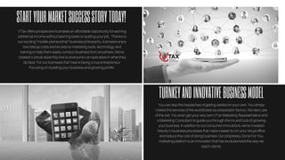 STARTYOURMARKETSUCCESSSTORYTODAY!
TURNKEYANDINNOVATIVEBUSINESSMODEL
Youcanskiptheheadachesofgettingstartedonyourown.Yousimply
markettheservicesoftheworldsbesttaxpreparationfactory.Wetakecare
oftherest.YouevengetyourveryownVTaxMarketingRepresentativeand
aMarketingConsultanttoguideyouthroughtheinsandoutsofgrowing
yourbusiness.Inadditiontoourconsumerinnovations,we’veinvested
heavilyinbusinessprocessesthatmakeiteasiertorunyourvirtualoffice
andreducethecostofdoingbusiness.OurproprietaryDone-For-You
marketingplatformisaninnovationthathasrevolutionizedthewaywe
reachclients.
VTax offers prospective licensees an affordable opportunity for earning
additional income without learning taxes or quitting your job. Thanks to
our exciting “mobile-preneurship” business philosophy, licensees enjoy
low startup costs and access to marketing tools, technology and
training to help them easily conduct business from anywhere. We've
created a virtual assembly line so everyone can specialize in what they
do best. For our licensees that means being a true entrepreneur.
Focusing on building your business and growing profits.
 