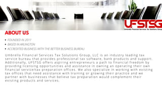 FOUNDED IN 2011
BASED IN ARLINGTON
ACCREDITED BUSINESS WITH THE BETTER BUSINESS BUREAU
Umbrella Financial Services Tax Solutions Group, LLC is an industry leading tax
service bureau that provides professional tax software, bank products and support.
Additionally, UFSTSG offers aspiring entrepreneurs a path to financial freedom by
providing licensing opportunities and assistance in owning an operating their own
financial service/tax preparation offices. We also specialize in working with existing
tax offices that need assistance with training or growing their practice and we
partner with businesses that believe tax preparation would complement their
existing products and services.
ABOUT US
 