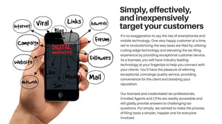 Simply,effectively,
andinexpensively
targetyourcustomers
It’s no exaggeration to say the rise of smartphones and
mobile technology. One very happy customer at a time,
we’re revolutionizing the way taxes are filed by utilizing
cutting-edge technology and elevating the tax filing
experience by providing exceptional customer service.
As a licensee, you will have industry leading
technology at your fingertips to help you connect with
your clients. You’ll have the pleasure of referring
exceptional, concierge-quality service, providing
convenience for the client and boosting your
reputation.
Our licensed and credentialed tax professionals,
Enrolled Agents and CPAs are readily accessible and
will gladly provide answers to challenging tax
questions. Put simply, we wanted to make the process
of filing taxes a simpler, happier one for everyone
involved.
 