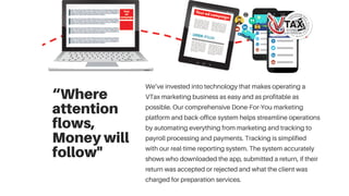 “Where
attention
flows,
Moneywill
follow"
We’ve invested into technology that makes operating a
VTax marketing business as easy and as profitable as
possible. Our comprehensive Done-For-You marketing
platform and back-office system helps streamline operations
by automating everything from marketing and tracking to
payroll processing and payments. Tracking is simplified
with our real-time reporting system. The system accurately
shows who downloaded the app, submitted a return, if their
return was accepted or rejected and what the client was
charged for preparation services.
 