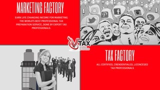 MARKETINGFACTORY
TAXFACTORY
EARN LIFE CHANGING INCOME FOR MARKETING
THE WORLD'S BEST PROFESSIONAL TAX
PREPARATION SERVICE, DONE BY EXPERT TAX
PROFESSIONALS.
ALL CERTIFIED, CRENDENTIALED, LICENCESED
TAX PROFESSIONALS
 