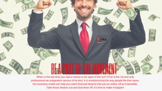 BEAPARTOFTHEMOVEMENTWhenisthelasttimeyouhadachancetobeapartofthe1st?VTaxisthe1standonly
professionaltaxpreparationserviceofitskind.Itisrevolutionizingthewaypeoplefiletheirtaxes.
Ourbusinessmodelcanhelpyoureachfinancialdreamsthatyou’vewrittenoffasimpossible.
Takethosedreamsoutanddustthemoff,it’stimetomakeithappen!
 