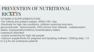 PREVENTION OF NUTRITIONAL
RICKETS
VITAMIN D SUPPLEMENTATION
-For infants and preterm babies :400IU VtD / day
-Routinely for high risk conditions -children receiving long term
glucocorticoids , ketoconazole, CKD,chronic liver disease , malabsorption
states, hyperparathyroidisms,nonambulatory states,
cutaneous disorders
-routine screening for high risk people
-Calcium supplements for pregnant and lactating mothers :1200mg daily ,1.5
to 2 g for pre eclampsia patients
 
