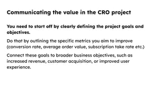 Communicating the value in the CRO project
You need to start off by clearly deﬁning the project goals and
objectives.
Do that by outlining the speciﬁc metrics you aim to improve
(conversion rate, average order value, subscription take rate etc.)
Connect these goals to broader business objectives, such as
increased revenue, customer acquisition, or improved user
experience.
 