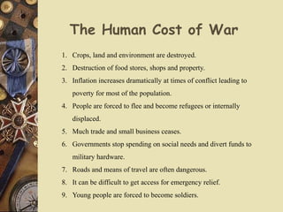 The Human Cost of War
1. Crops, land and environment are destroyed.
2. Destruction of food stores, shops and property.
3. Inflation increases dramatically at times of conflict leading to
poverty for most of the population.
4. People are forced to flee and become refugees or internally
displaced.
5. Much trade and small business ceases.
6. Governments stop spending on social needs and divert funds to
military hardware.
7. Roads and means of travel are often dangerous.
8. It can be difficult to get access for emergency relief.
9. Young people are forced to become soldiers.
 