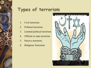 Types of terrorism
1. Civil terrorism
2. Political terrorism
3. Limited political terrorism
4. Official or state terrorism
5. Passive terrorism
6. Religious Terrorism
 