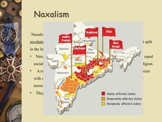 Naxalism
`Naxalism` is an informal name given to radical, often violent,
revolutionary communist groups that were born out of the Sino-Soviet split
in the Indian communist movement.
• Naxalites are those who fight for freedom of the downtrodden and equal
social and financial status for all , irrespective of class, caste and religion.
• A radical who employs terror as a political weapon; usually organizes
with other terrorists in small cells; often uses religion as a cover for
terrorist activities.
• They are organised mostly where there is forest cover.
 