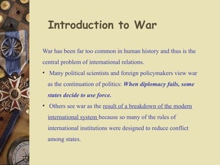War has been far too common in human history and thus is the
central problem of international relations.
• Many political scientists and foreign policymakers view war
as the continuation of politics: When diplomacy fails, some
states decide to use force.
• Others see war as the result of a breakdown of the modern
international system because so many of the rules of
international institutions were designed to reduce conflict
among states.
Introduction to War
 
