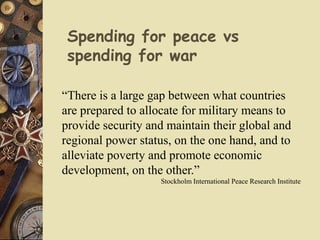 Spending for peace vs
spending for war
“There is a large gap between what countries
are prepared to allocate for military means to
provide security and maintain their global and
regional power status, on the one hand, and to
alleviate poverty and promote economic
development, on the other.”
Stockholm International Peace Research Institute
 