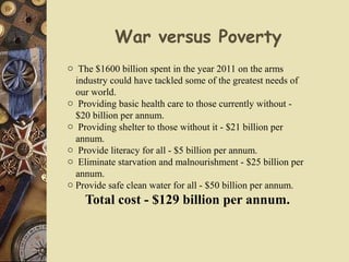 War versus Poverty
o The $1600 billion spent in the year 2011 on the arms
industry could have tackled some of the greatest needs of
our world.
o Providing basic health care to those currently without -
$20 billion per annum.
o Providing shelter to those without it - $21 billion per
annum.
o Provide literacy for all - $5 billion per annum.
o Eliminate starvation and malnourishment - $25 billion per
annum.
o Provide safe clean water for all - $50 billion per annum.
Total cost - $129 billion per annum.
 