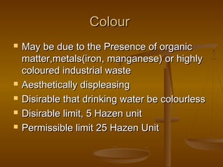Colour







May be due to the Presence of organic
matter,metals(iron, manganese) or highly
coloured industrial waste
Aesthetically displeasing
Disirable that drinking water be colourless
Disirable limit, 5 Hazen unit
Permissible limit 25 Hazen Unit

 