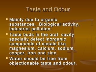 Taste and Odour






Mainly due to organic
substances, ,Biological activity,
industrial pollution
Taste buds in the oral cavity
specially detect inorganic
compounds of metals like
magnesium, calcium, sodium,
copper, iron and zinc
Water should be free from
objectionable taste and odour.

 