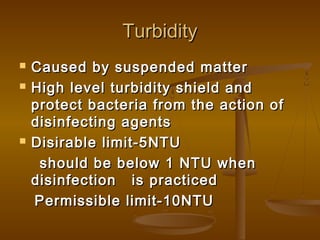Turbidity





Caused by suspended matter
High level turbidity shield and
protect bacteria from the action of
disinfecting agents
Disirable limit-5NTU
should be below 1 NTU when
disinfection is practiced
Permissible limit-10NTU

 
