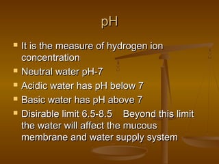 pH







It is the measure of hydrogen ion
concentration
Neutral water pH-7
Acidic water has pH below 7
Basic water has pH above 7
Disirable limit 6.5-8.5 Beyond this limit
the water will affect the mucous
membrane and water supply system

 