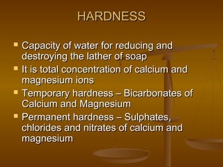 HARDNESS








Capacity of water for reducing and
destroying the lather of soap
It is total concentration of calcium and
magnesium ions
Temporary hardness – Bicarbonates of
Calcium and Magnesium
Permanent hardness – Sulphates,
chlorides and nitrates of calcium and
magnesium

 
