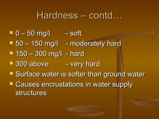 Hardness – contd…







0 – 50 mg/l
- soft
50 – 150 mg/l - moderately hard
150 – 300 mg/l - hard
300 above
- very hard
Surface water is softer than ground water
Causes encrustations in water supply
structures

 