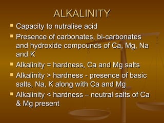 ALKALINITY








Capacity to nutralise acid
Presence of carbonates, bi-carbonates
and hydroxide compounds of Ca, Mg, Na
and K
Alkalinity = hardness, Ca and Mg salts
Alkalinity > hardness - presence of basic
salts, Na, K along with Ca and Mg
Alkalinity < hardness – neutral salts of Ca
& Mg present

 
