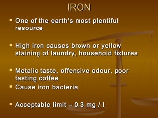 IRON










One of the earth’s most plentiful
resource
High iron causes brown or yellow
staining of laundry, household fixtures
Metalic taste, offensive odour, poor
tasting coffee
Cause iron bacteria
Acceptable limit – 0.3 mg / l

 