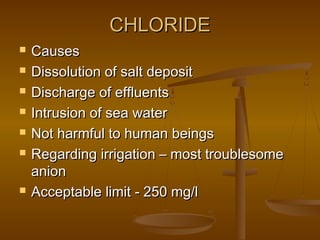 CHLORIDE









Causes
Dissolution of salt deposit
Discharge of effluents
Intrusion of sea water
Not harmful to human beings
Regarding irrigation – most troublesome
anion
Acceptable limit - 250 mg/l

 