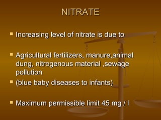 NITRATE








Increasing level of nitrate is due to
Agricultural fertilizers, manure,animal
dung, nitrogenous material ,sewage
pollution
(blue baby diseases to infants)
Maximum permissible limit 45 mg / l

 