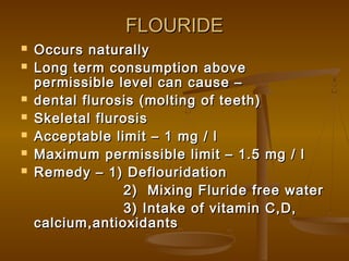 FLOURIDE









Occurs naturally
Long term consumption above
permissible level can cause –
dental flurosis (molting of teeth)
Skeletal flurosis
Acceptable limit – 1 mg / l
Maximum permissible limit – 1.5 mg / l
Remedy – 1) Deflouridation
2) Mixing Fluride free water
3) Intake of vitamin C,D,
calcium,antioxidants

 