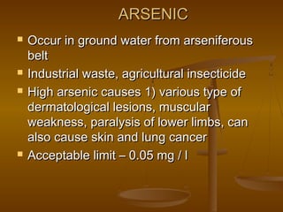 ARSENIC







Occur in ground water from arseniferous
belt
Industrial waste, agricultural insecticide
High arsenic causes 1) various type of
dermatological lesions, muscular
weakness, paralysis of lower limbs, can
also cause skin and lung cancer
Acceptable limit – 0.05 mg / l

 