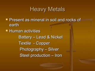 Heavy Metals




Present as mineral in soil and rocks of
earth
Human activities
Battery – Lead & Nickel
Textile - Copper
Photography – Silver
Steel production – Iron

 