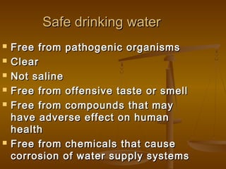 Safe drinking water








Free from pathogenic organisms
Clear
Not saline
Free from offensive taste or smell
Free from compounds that may
have adverse effect on human
health
Free from chemicals that cause
corrosion of water supply systems

 