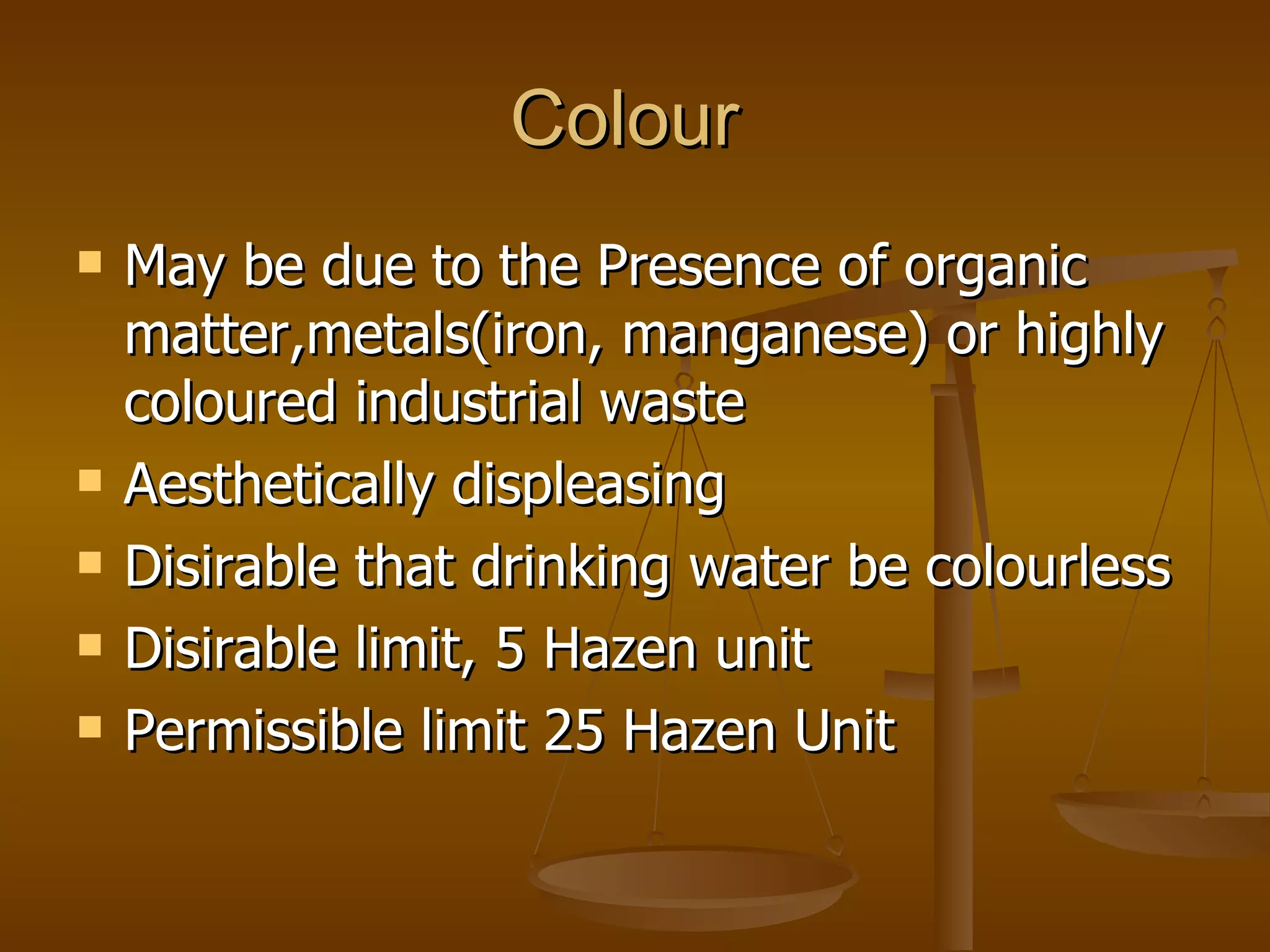 Colour  May be due to the Presence of organic matter,metals(iron, manganese) or highly coloured industrial waste Aesthetically displeasing Disirable that drinking water be colourless Disirable limit, 5 Hazen unit Permissible limit 25 Hazen Unit 