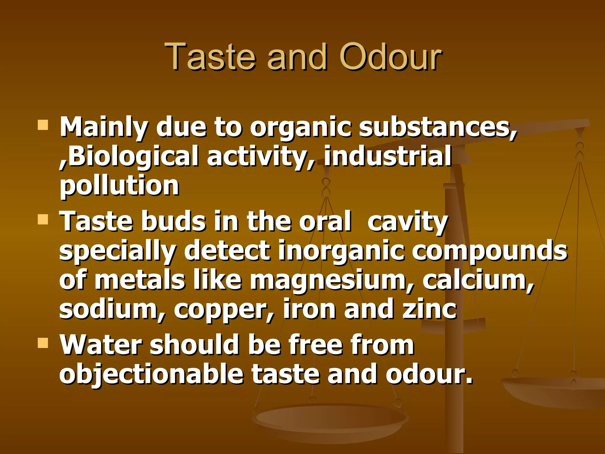 Taste and Odour Mainly due to organic substances, ,Biological activity, industrial pollution Taste buds in the oral  cavity specially detect inorganic compounds of metals like magnesium, calcium, sodium, copper, iron and zinc Water should be free from objectionable taste and odour. 
