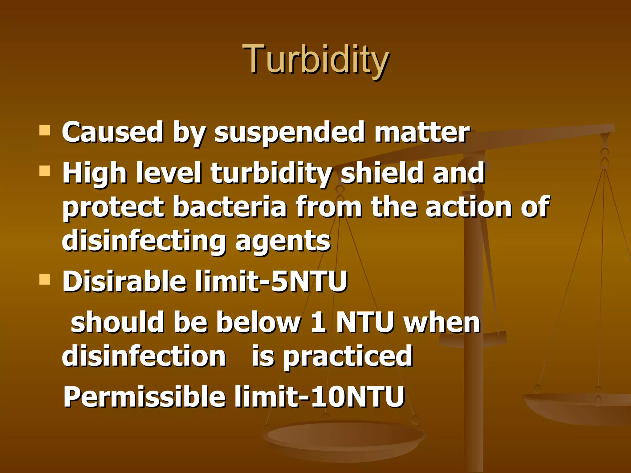 Turbidity Caused by suspended matter High level turbidity shield and protect bacteria from the action of disinfecting agents Disirable limit-5NTU should be below 1 NTU when disinfection  is practiced Permissible limit-10NTU 