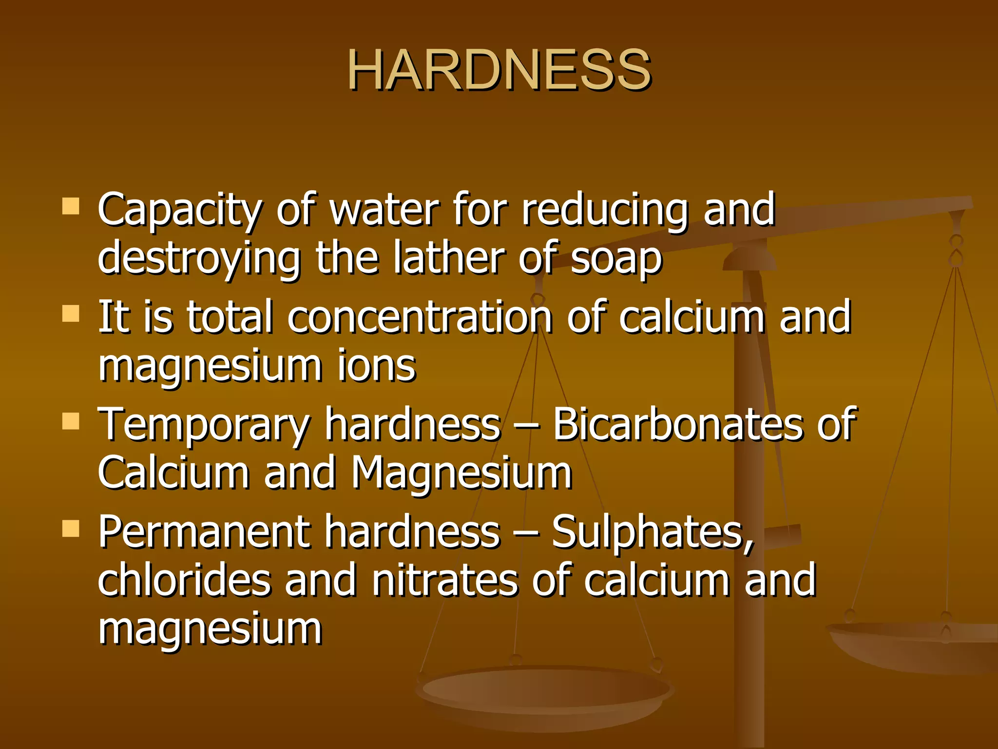 HARDNESS Capacity of water for reducing and destroying the lather of soap It is total concentration of calcium and magnesium ions  Temporary hardness – Bicarbonates of Calcium and Magnesium Permanent hardness – Sulphates, chlorides and nitrates of calcium and magnesium 